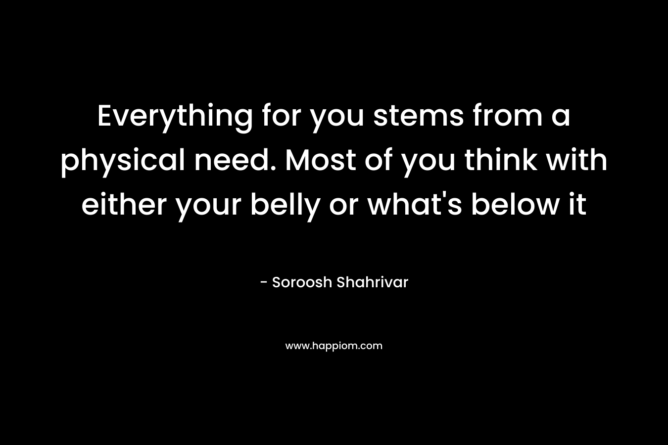 Everything for you stems from a physical need. Most of you think with either your belly or what’s below it – Soroosh Shahrivar
