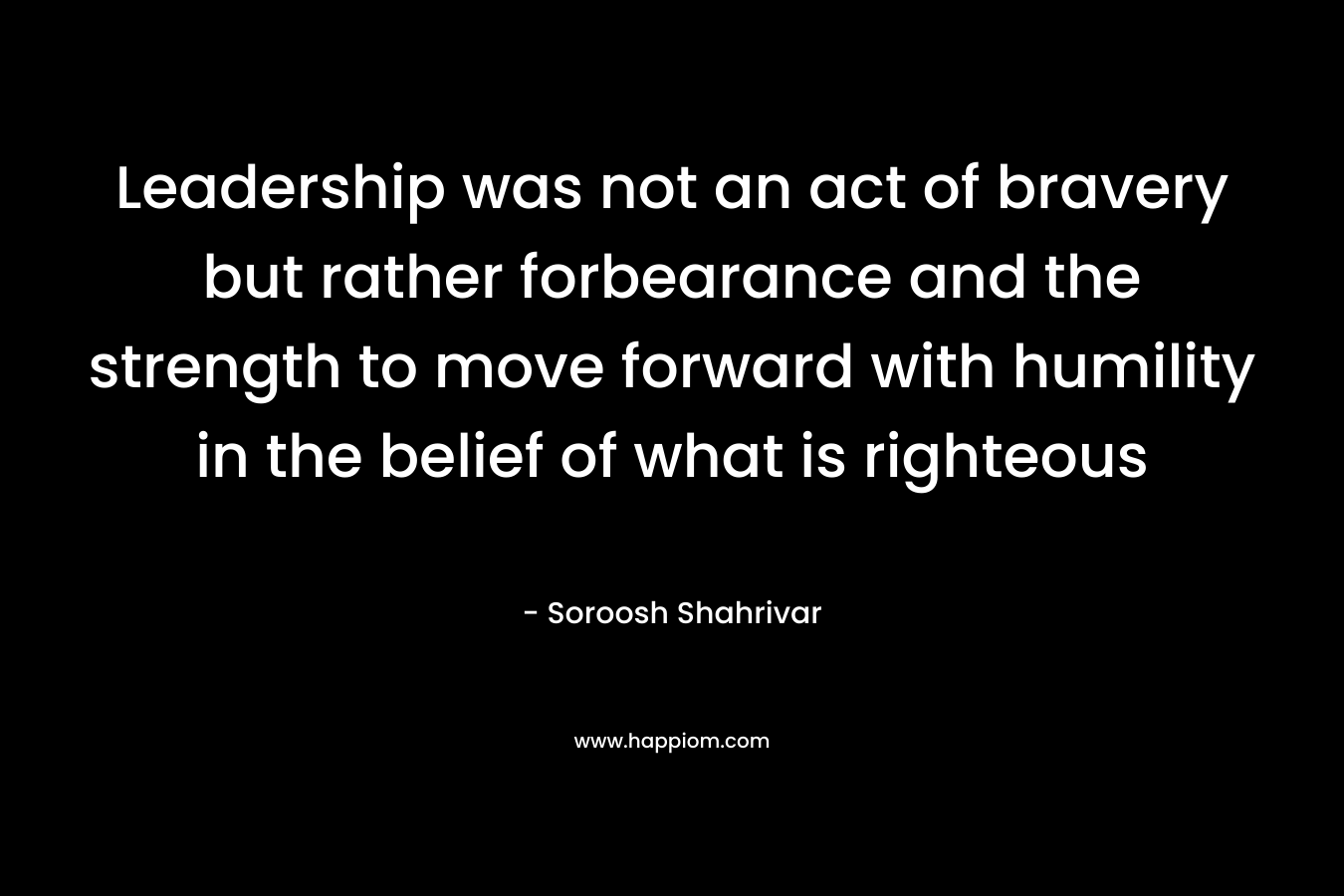 Leadership was not an act of bravery but rather forbearance and the strength to move forward with humility in the belief of what is righteous – Soroosh Shahrivar
