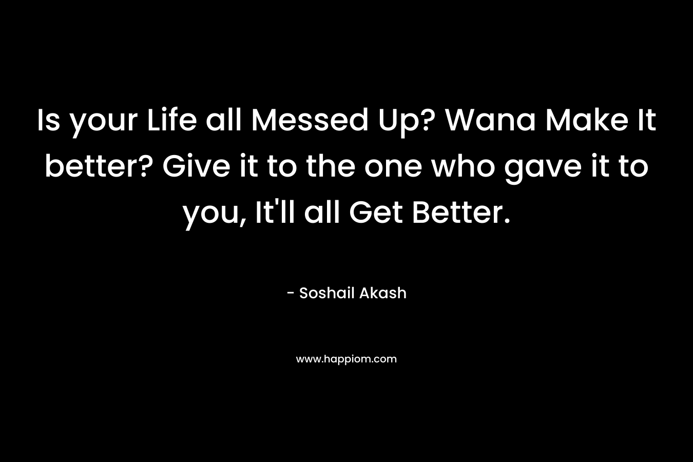 Is your Life all Messed Up? Wana Make It better? Give it to the one who gave it to you, It’ll all Get Better. – Soshail Akash