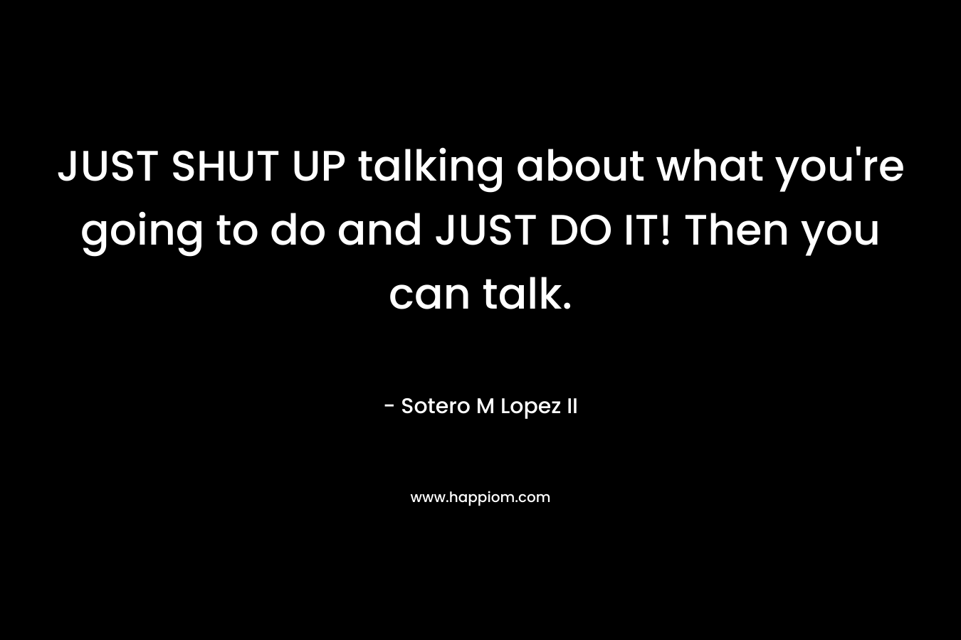 JUST SHUT UP talking about what you're going to do and JUST DO IT! Then you can talk.