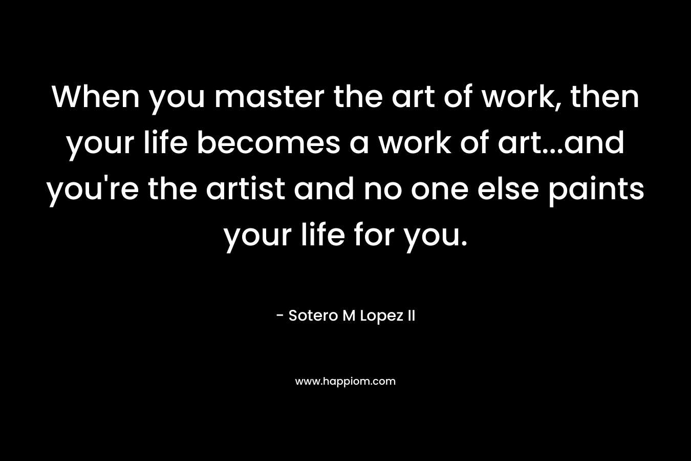 When you master the art of work, then your life becomes a work of art...and you're the artist and no one else paints your life for you.