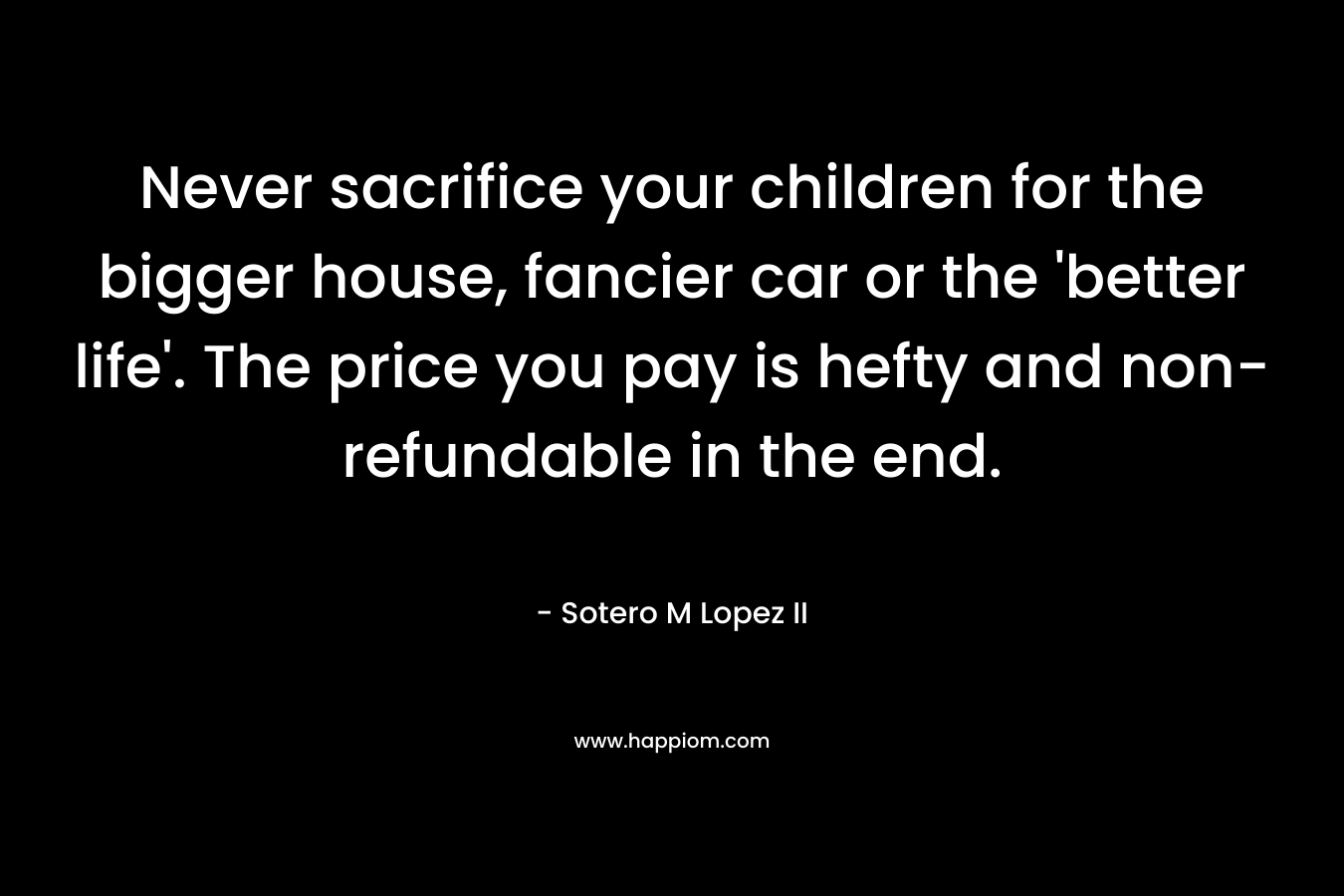 Never sacrifice your children for the bigger house, fancier car or the 'better life'. The price you pay is hefty and non-refundable in the end.
