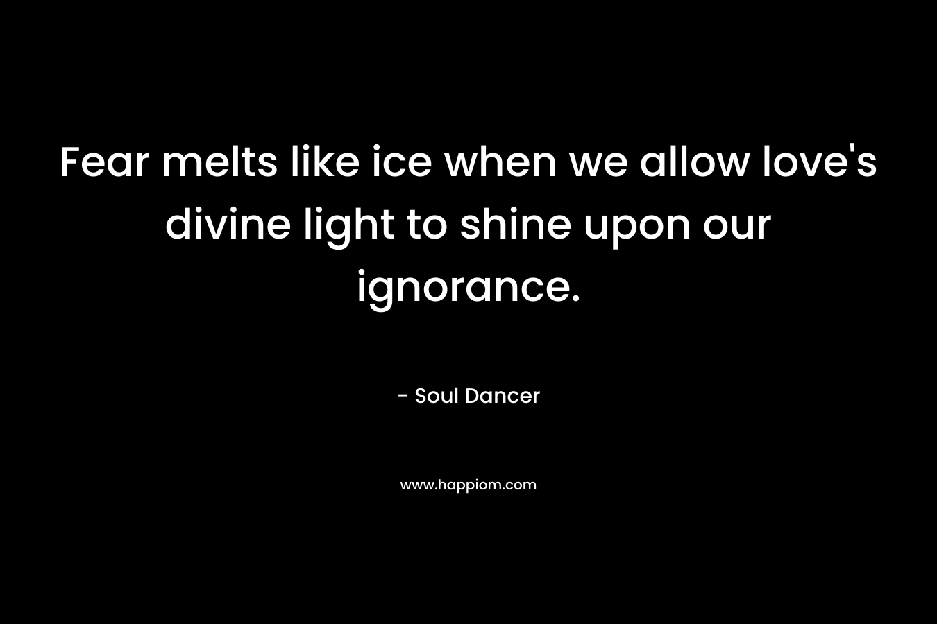 Fear melts like ice when we allow love’s divine light to shine upon our ignorance. – Soul Dancer
