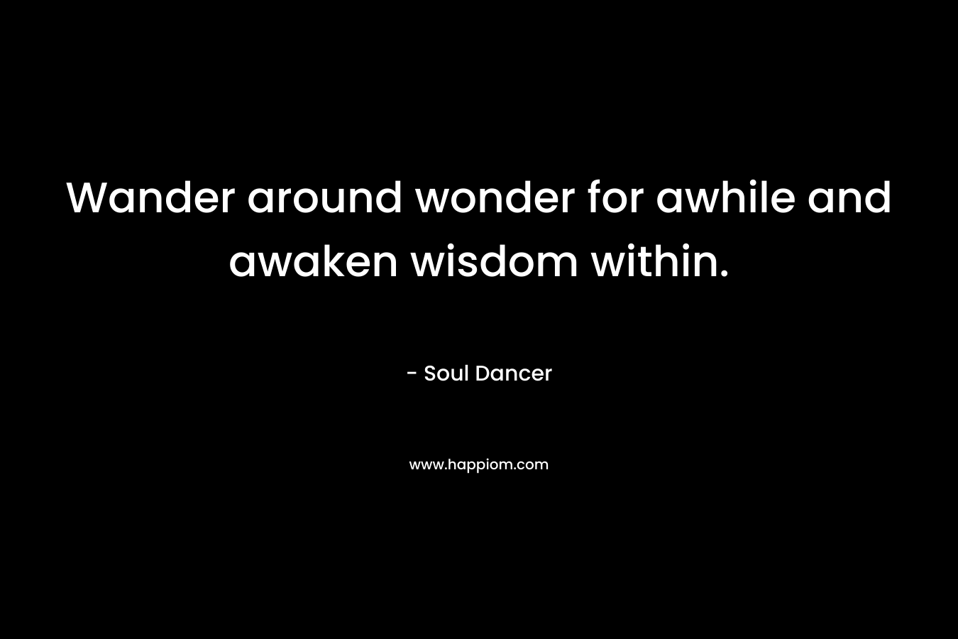 Wander around wonder for awhile and awaken wisdom within. – Soul Dancer