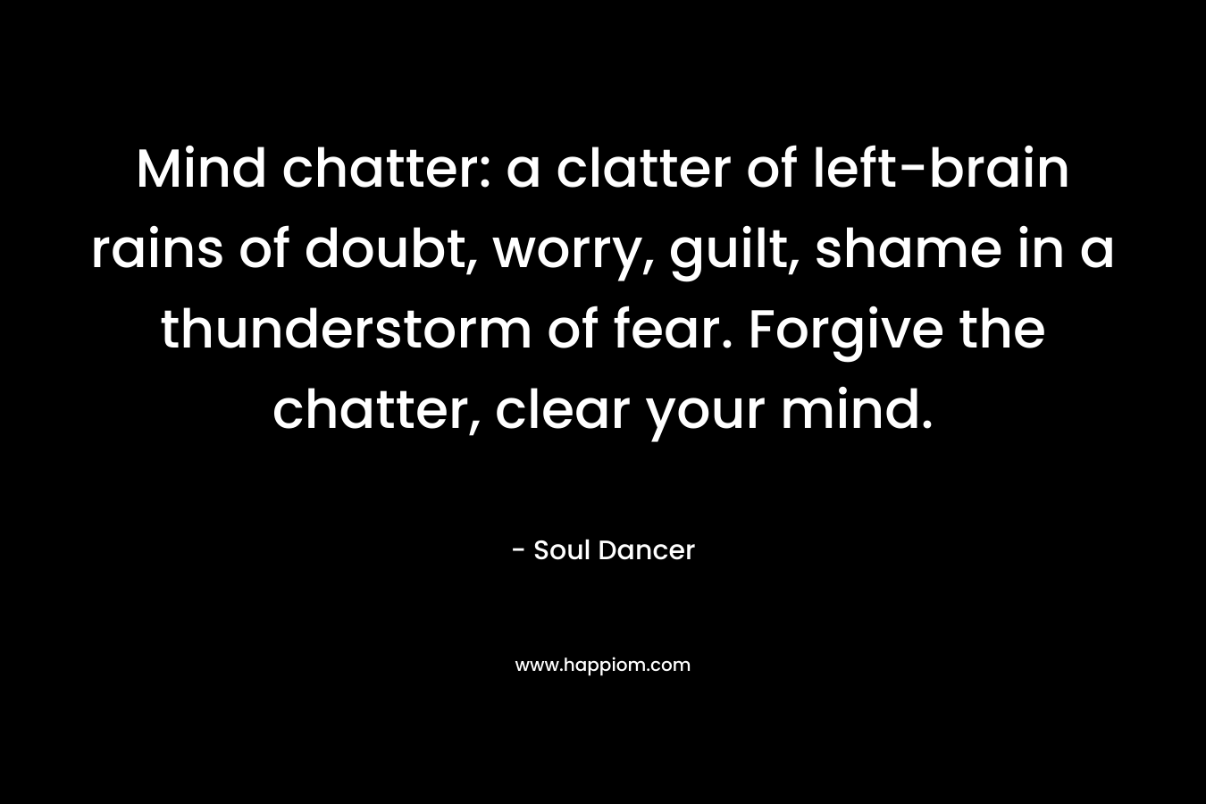 Mind chatter: a clatter of left-brain rains of doubt, worry, guilt, shame in a thunderstorm of fear. Forgive the chatter, clear your mind. – Soul Dancer