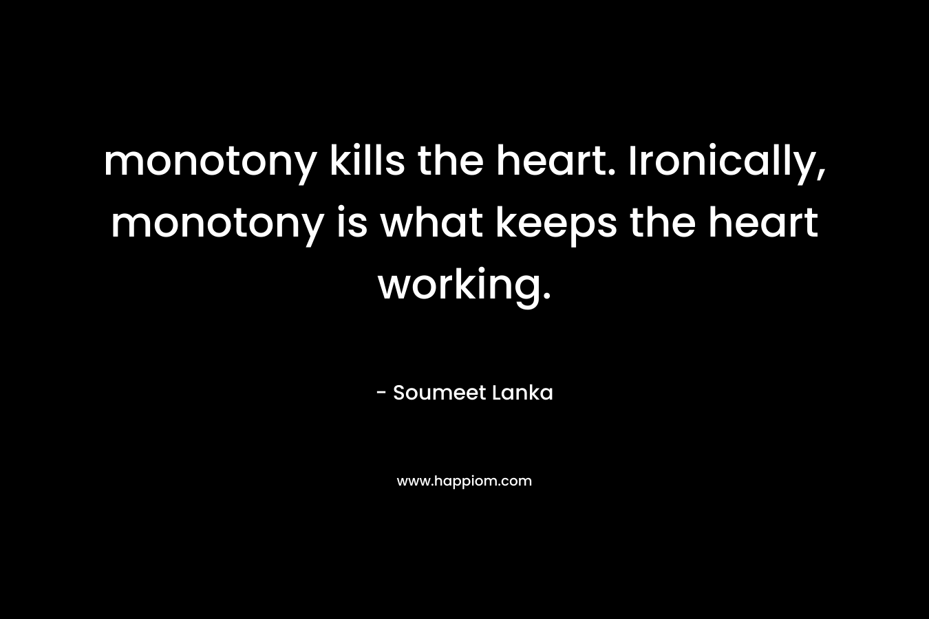 monotony kills the heart. Ironically, monotony is what keeps the heart working. – Soumeet Lanka