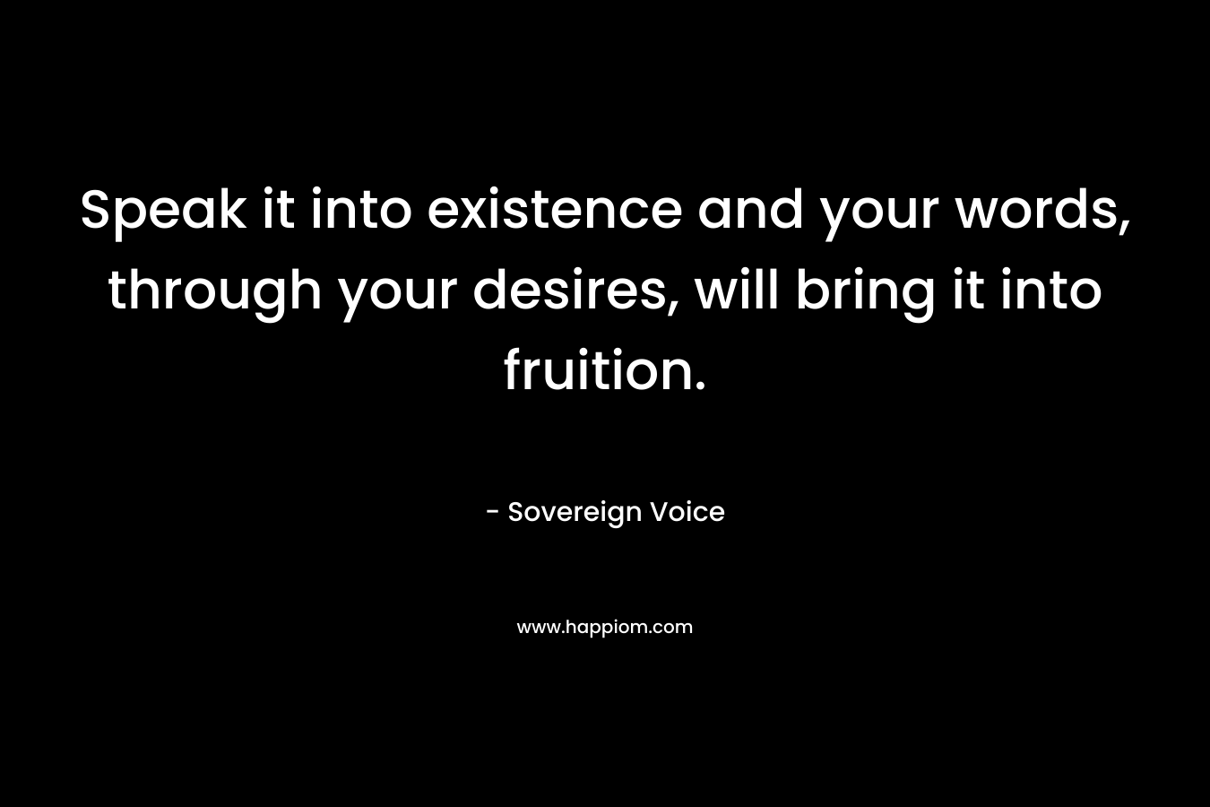 Speak it into existence and your words, through your desires, will bring it into fruition.