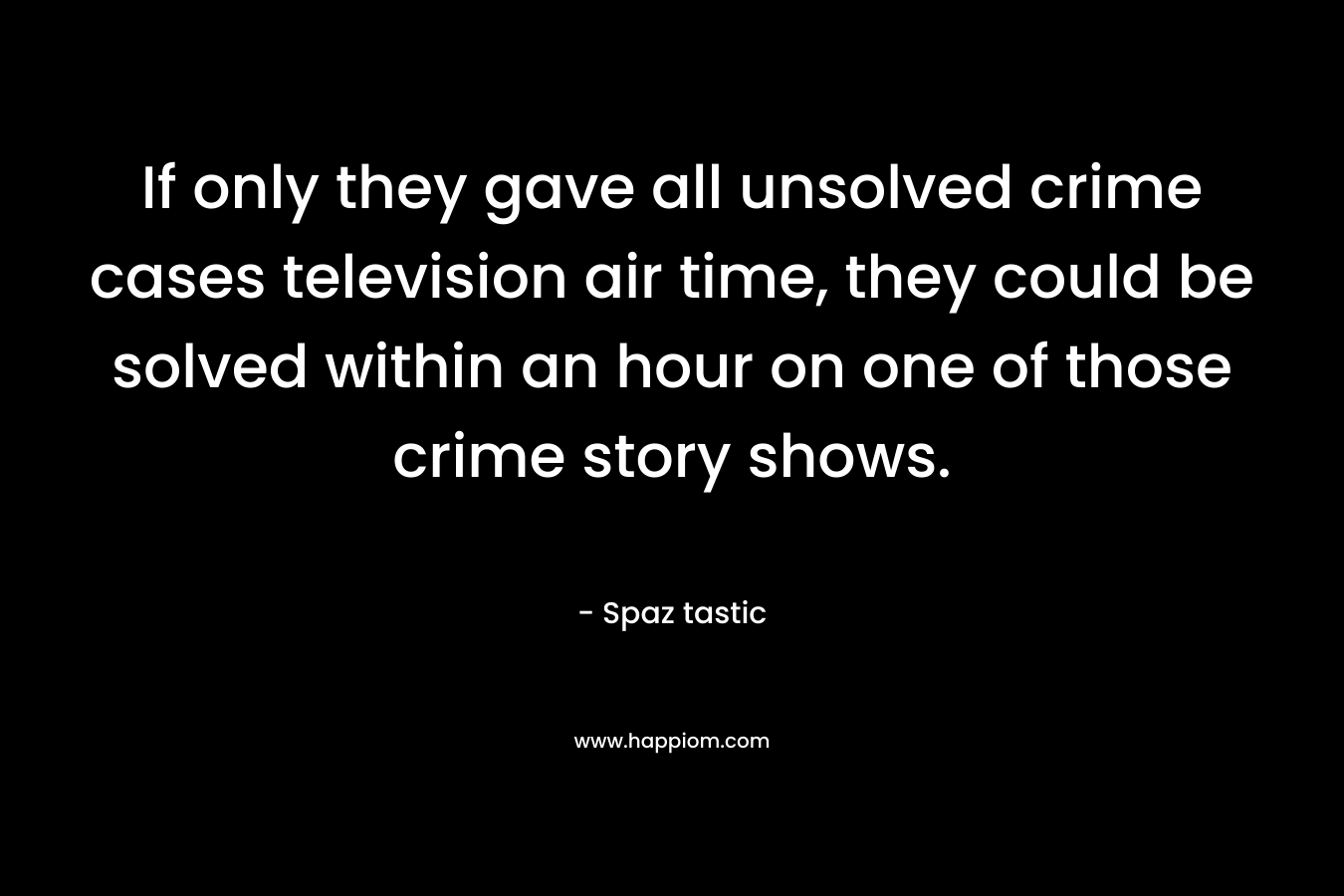 If only they gave all unsolved crime cases television air time, they could be solved within an hour on one of those crime story shows. – Spaz tastic