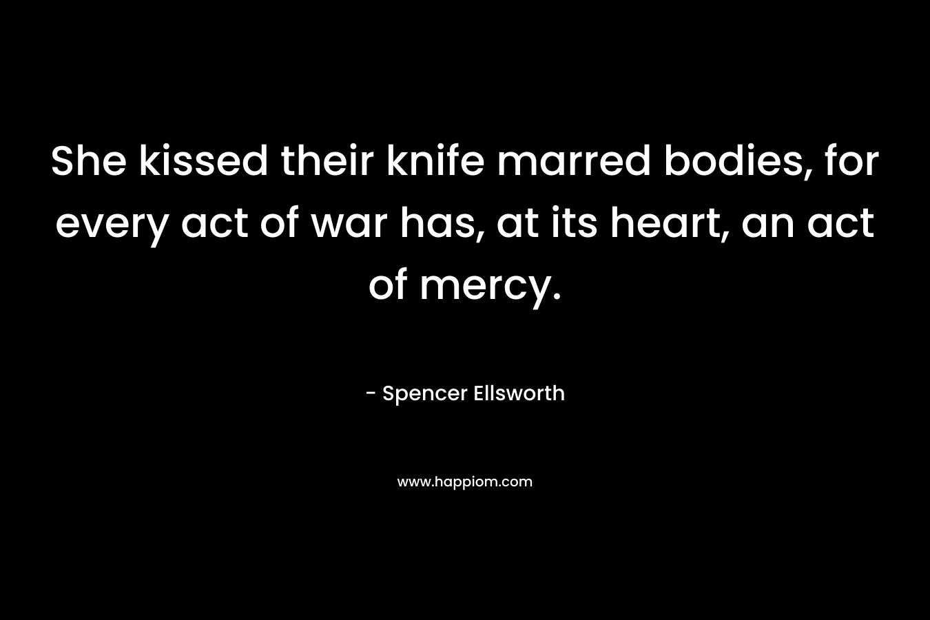 She kissed their knife marred bodies, for every act of war has, at its heart, an act of mercy. – Spencer Ellsworth