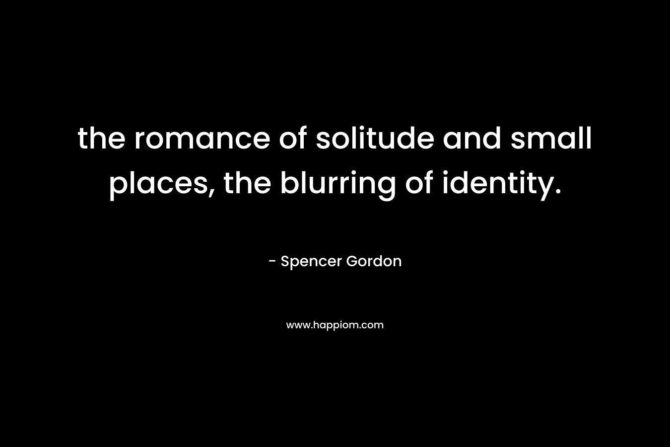 the romance of solitude and small places, the blurring of identity. – Spencer Gordon
