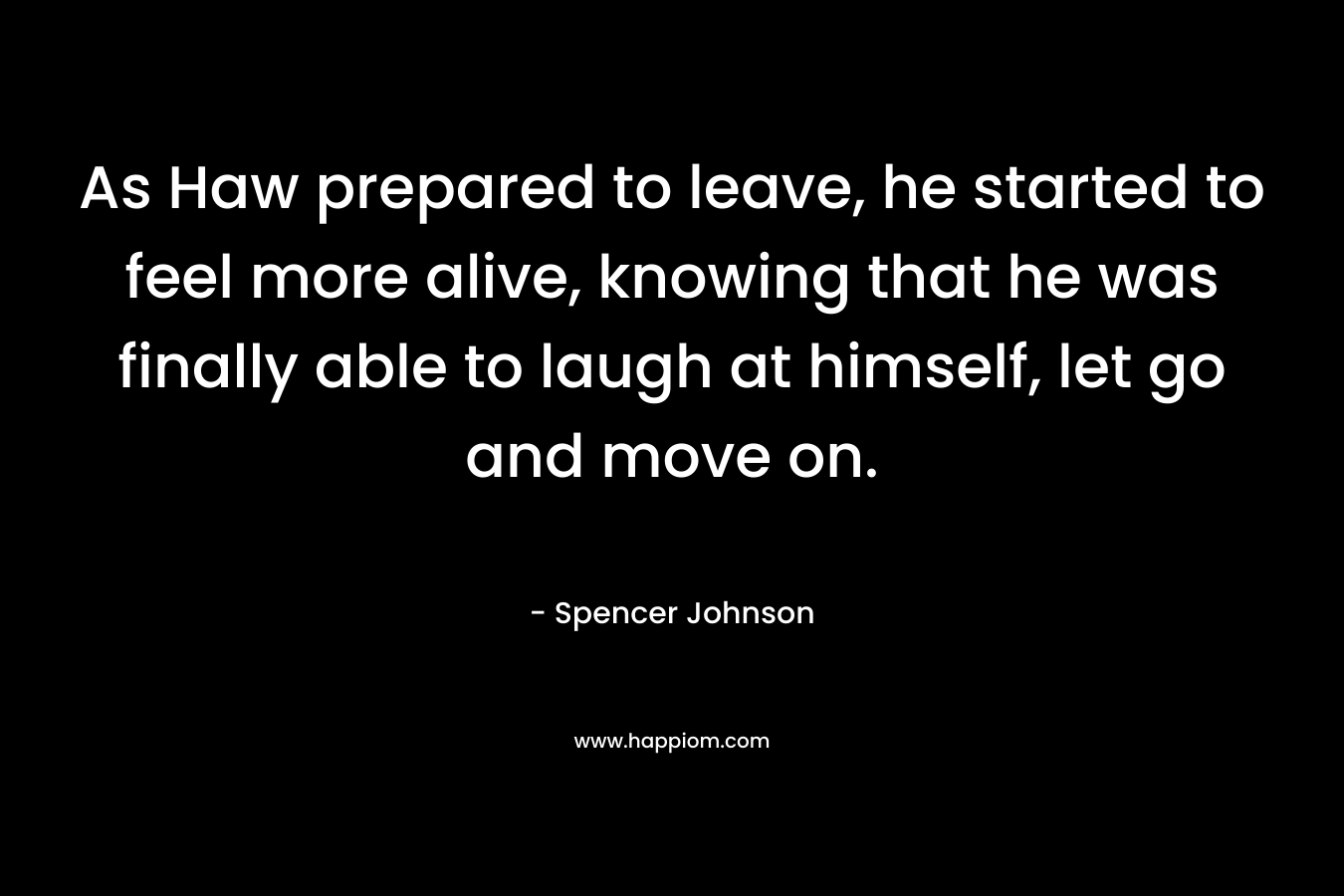 As Haw prepared to leave, he started to feel more alive, knowing that he was finally able to laugh at himself, let go and move on. – Spencer Johnson