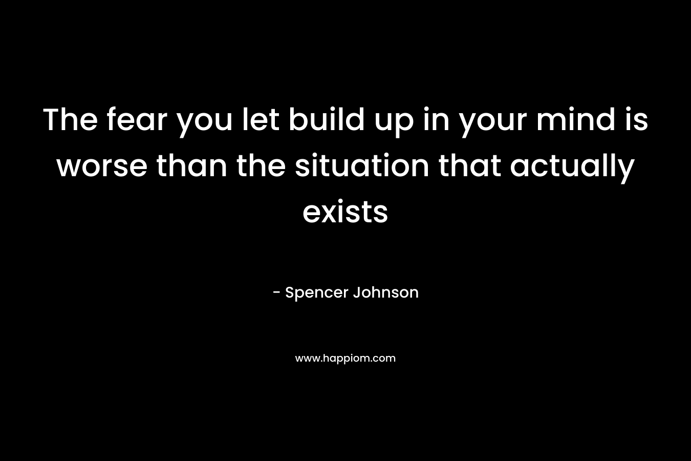 The fear you let build up in your mind is worse than the situation that actually exists