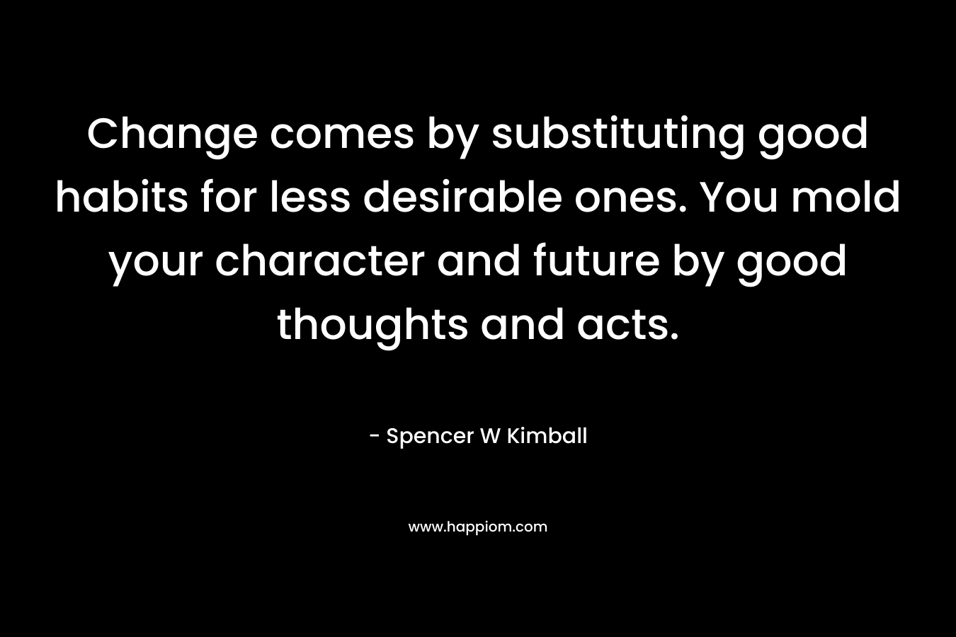 Change comes by substituting good habits for less desirable ones. You mold your character and future by good thoughts and acts. – Spencer W Kimball
