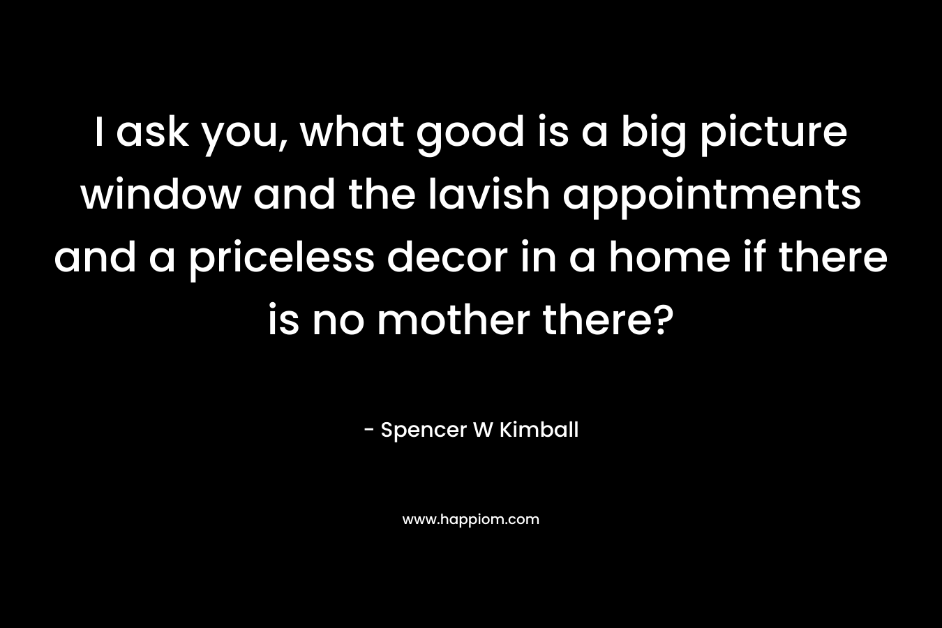 I ask you, what good is a big picture window and the lavish appointments and a priceless decor in a home if there is no mother there? – Spencer W Kimball