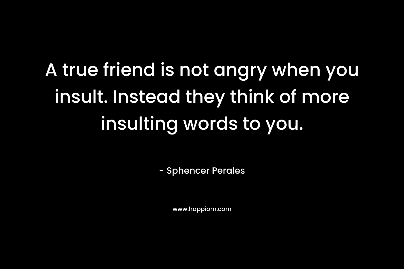 A true friend is not angry when you insult. Instead they think of more insulting words to you.