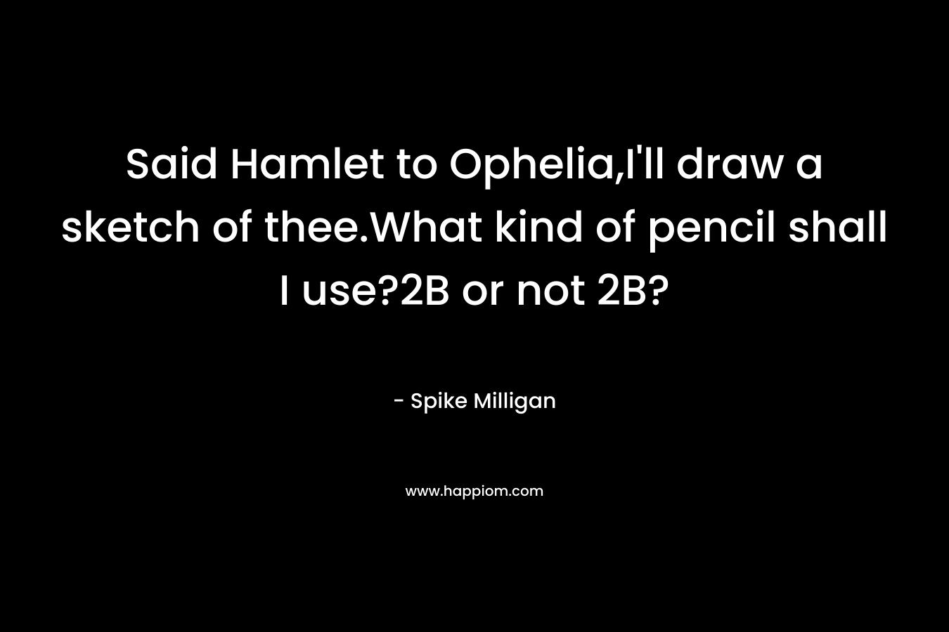 Said Hamlet to Ophelia,I’ll draw a sketch of thee.What kind of pencil shall I use?2B or not 2B? – Spike Milligan