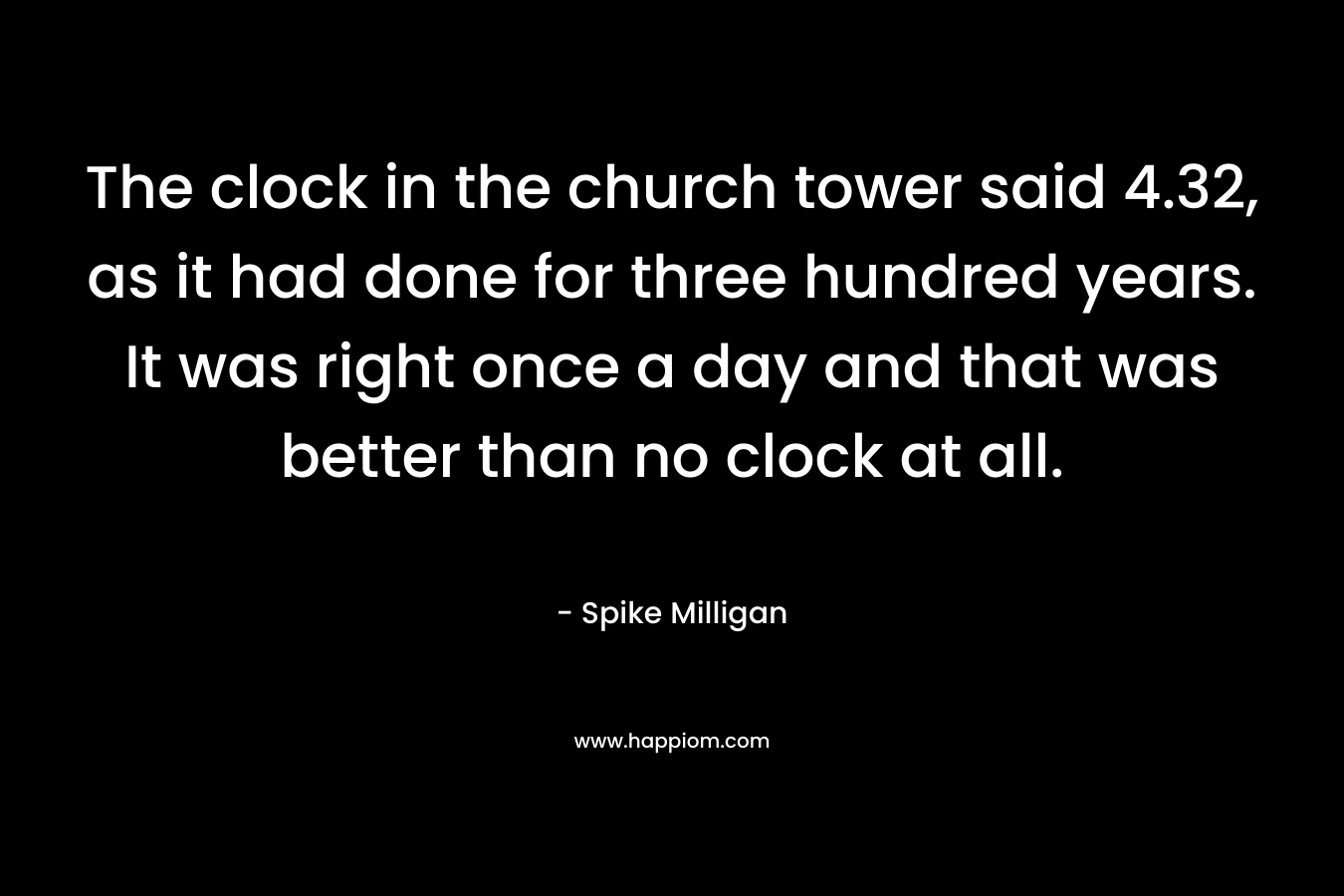 The clock in the church tower said 4.32, as it had done for three hundred years. It was right once a day and that was better than no clock at all. – Spike Milligan
