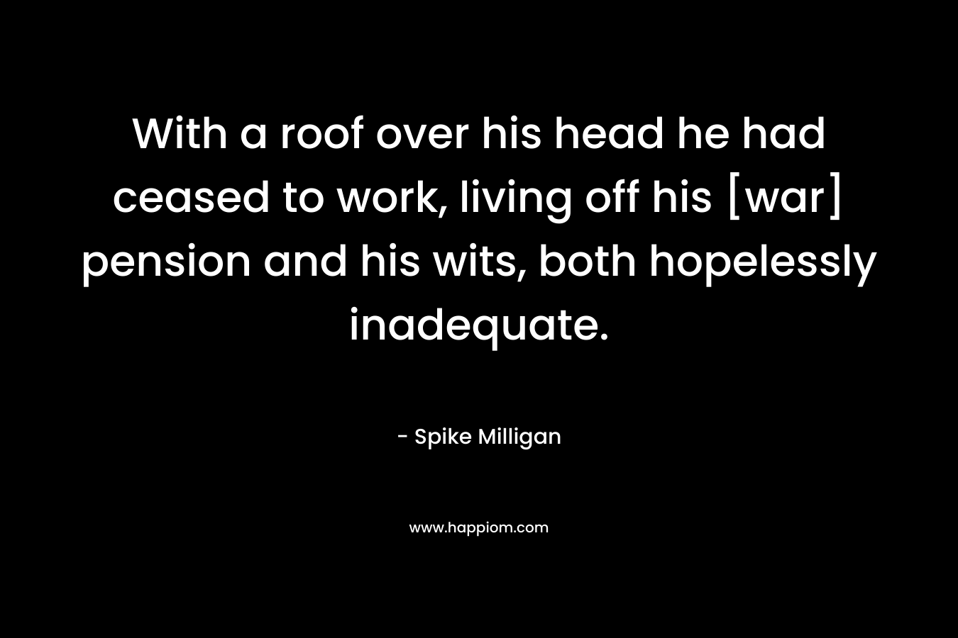 With a roof over his head he had ceased to work, living off his [war] pension and his wits, both hopelessly inadequate. – Spike Milligan