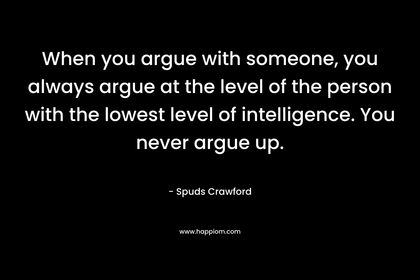 When you argue with someone, you always argue at the level of the person with the lowest level of intelligence. You never argue up. – Spuds Crawford
