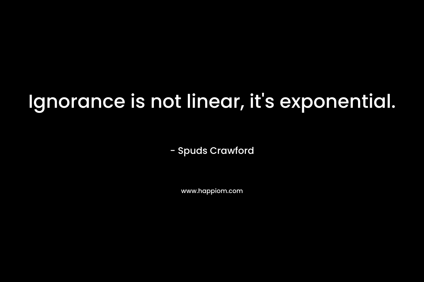Ignorance is not linear, it’s exponential. – Spuds Crawford