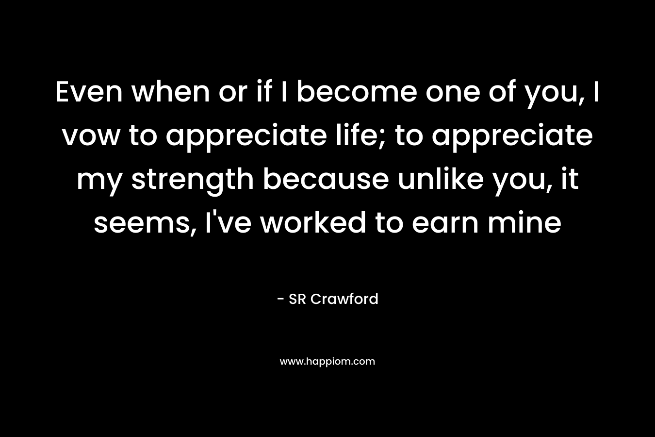 Even when or if I become one of you, I vow to appreciate life; to appreciate my strength because unlike you, it seems, I’ve worked to earn mine – SR Crawford