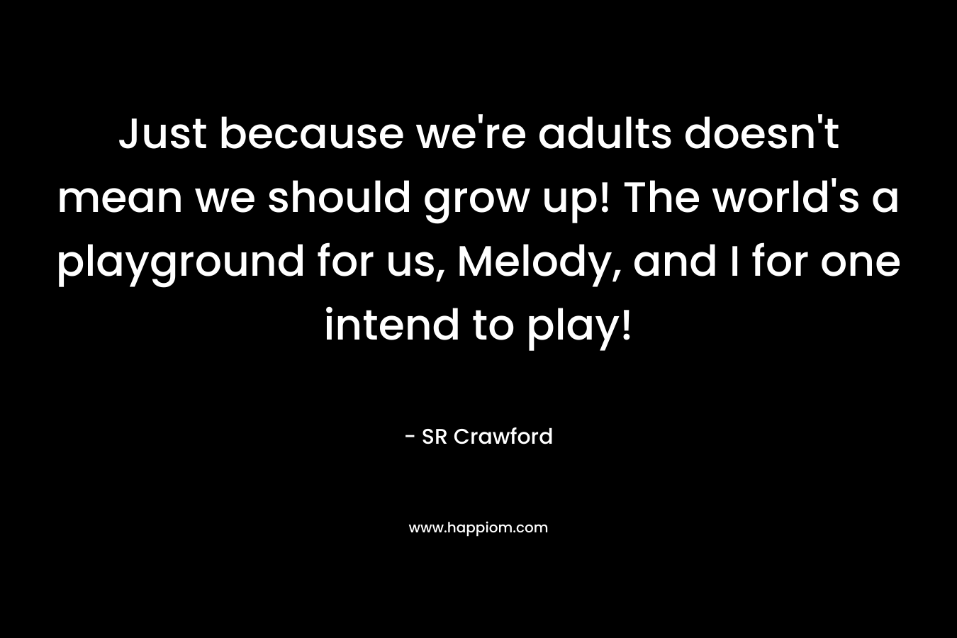 Just because we're adults doesn't mean we should grow up! The world's a playground for us, Melody, and I for one intend to play!