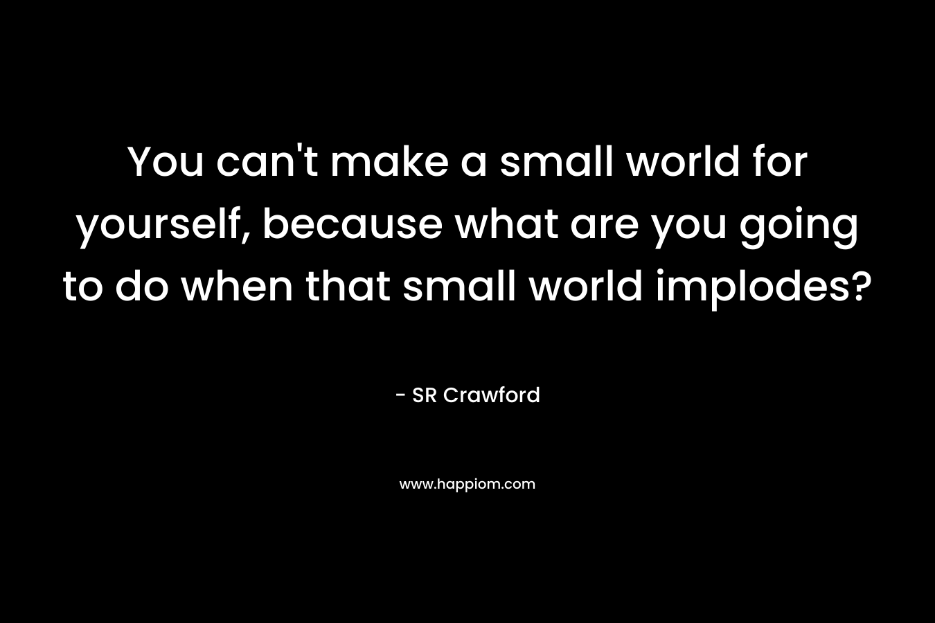 You can’t make a small world for yourself, because what are you going to do when that small world implodes? – SR Crawford