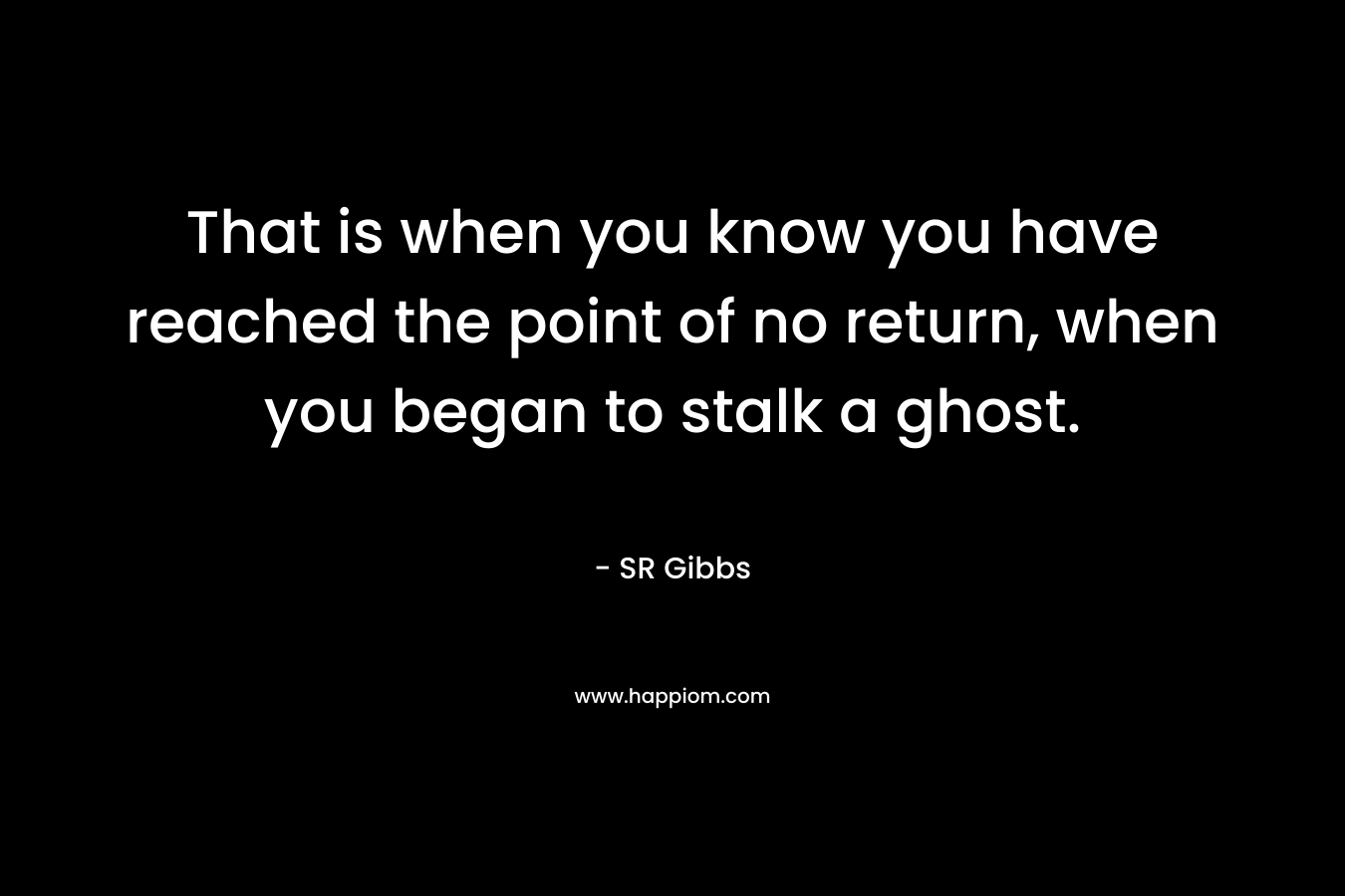 That is when you know you have reached the point of no return, when you began to stalk a ghost. – SR Gibbs