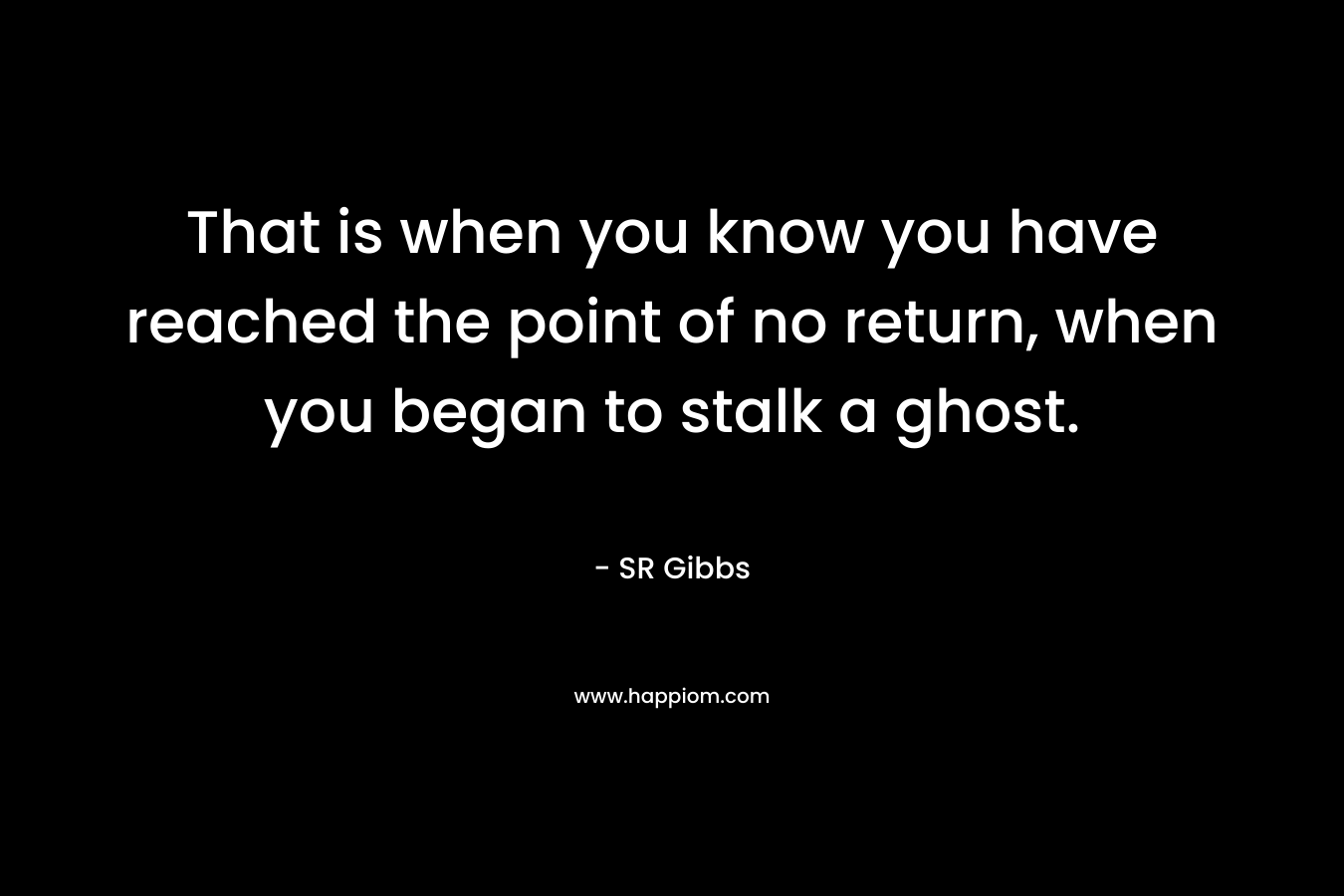 That is when you know you have reached the point of no return, when you began to stalk a ghost.