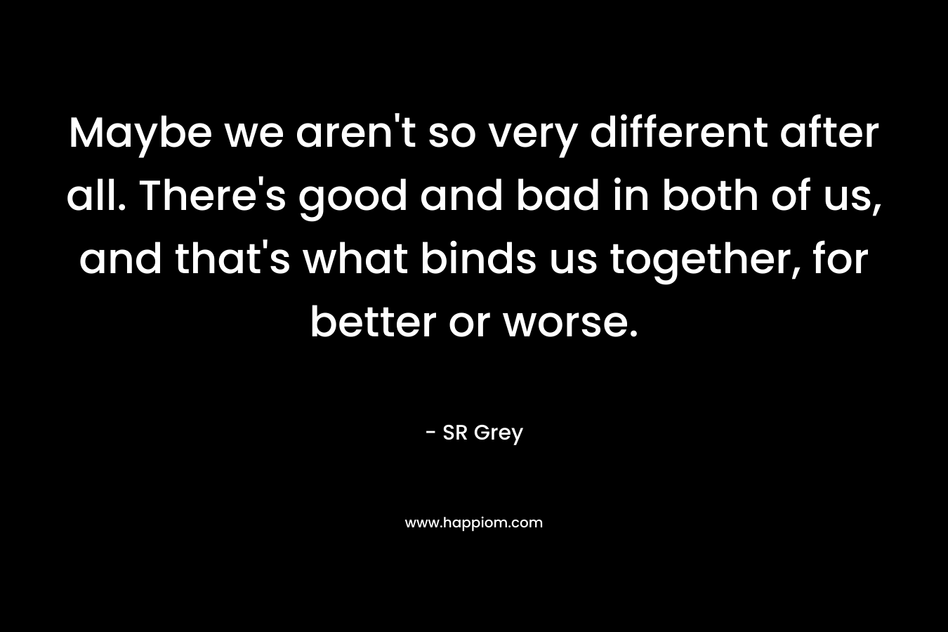 Maybe we aren’t so very different after all. There’s good and bad in both of us, and that’s what binds us together, for better or worse. – SR Grey