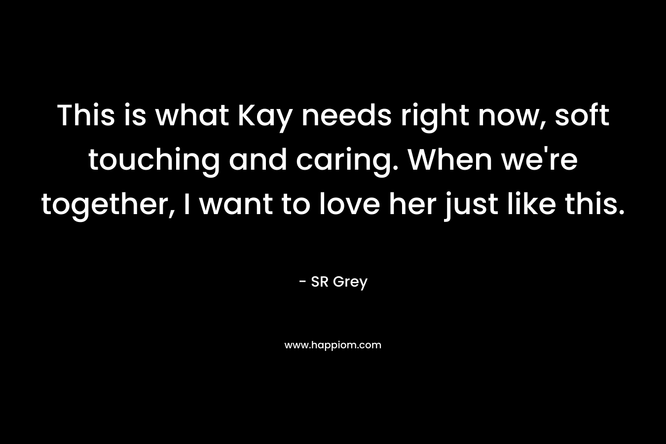 This is what Kay needs right now, soft touching and caring. When we’re together, I want to love her just like this. – SR Grey
