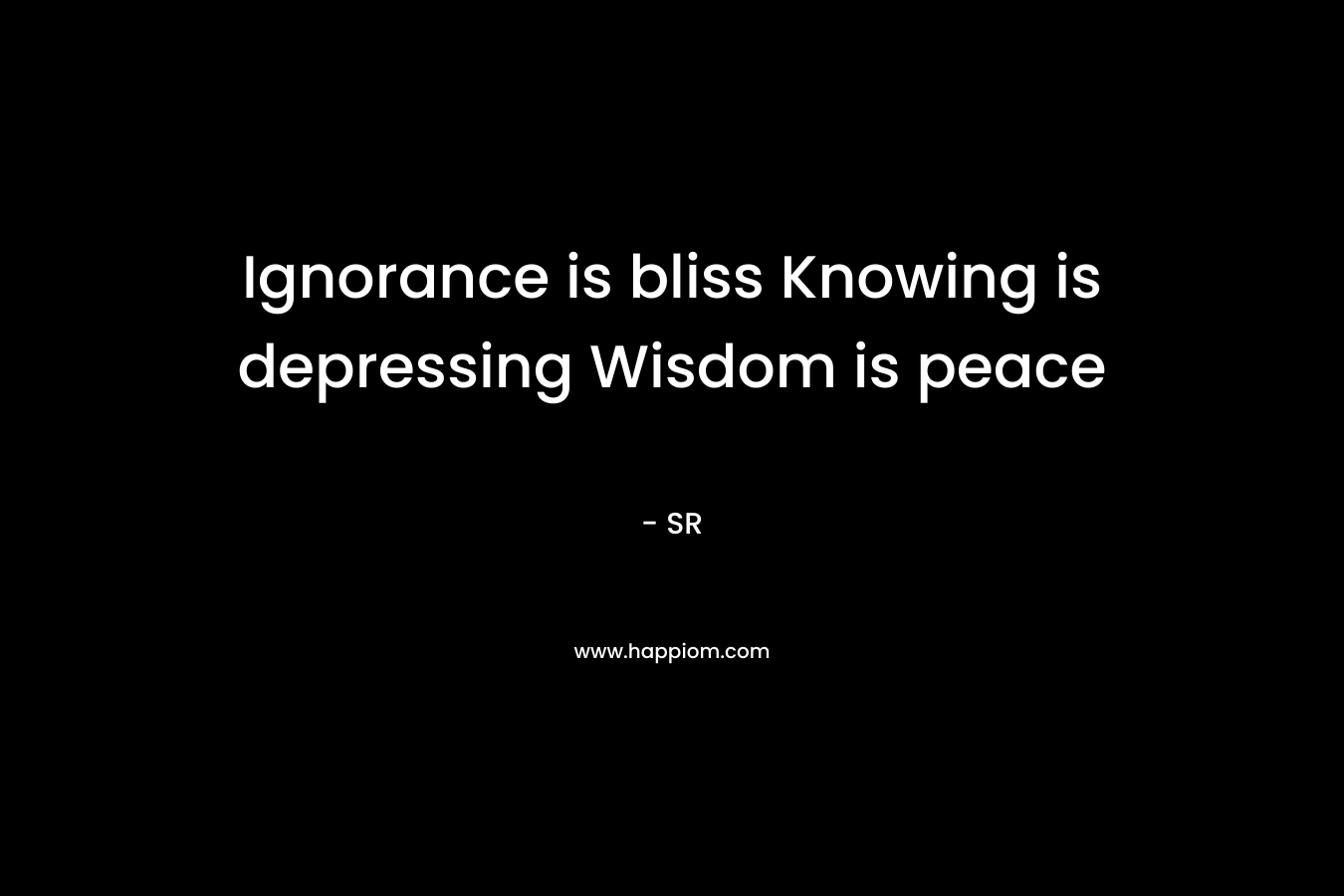 Ignorance is bliss Knowing is depressing Wisdom is peace – SR