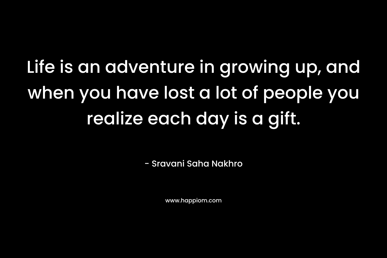 Life is an adventure in growing up, and when you have lost a lot of people you realize each day is a gift.