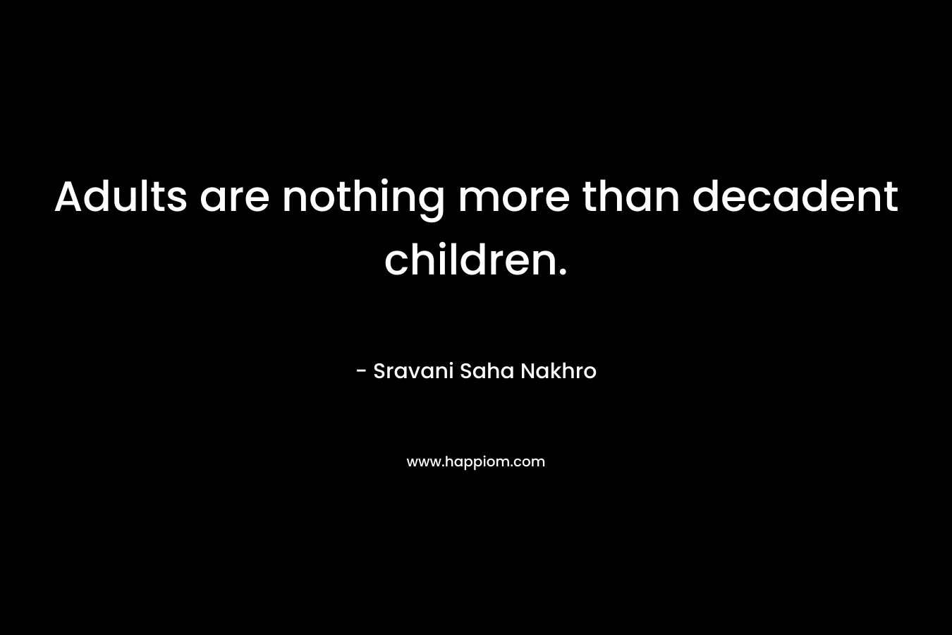 Adults are nothing more than decadent children. – Sravani Saha Nakhro
