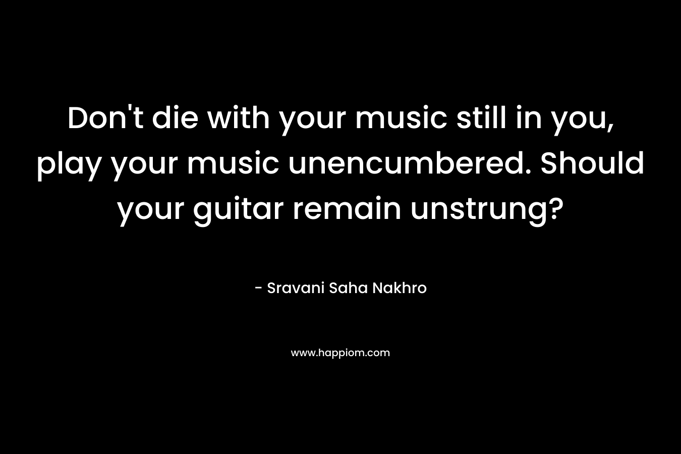 Don’t die with your music still in you, play your music unencumbered. Should your guitar remain unstrung? – Sravani Saha Nakhro