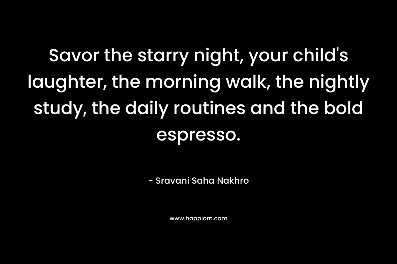 Savor the starry night, your child's laughter, the morning walk, the nightly study, the daily routines and the bold espresso.