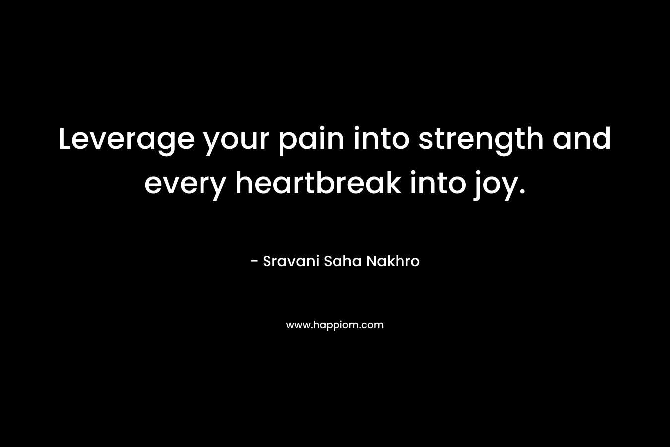 Leverage your pain into strength and every heartbreak into joy.