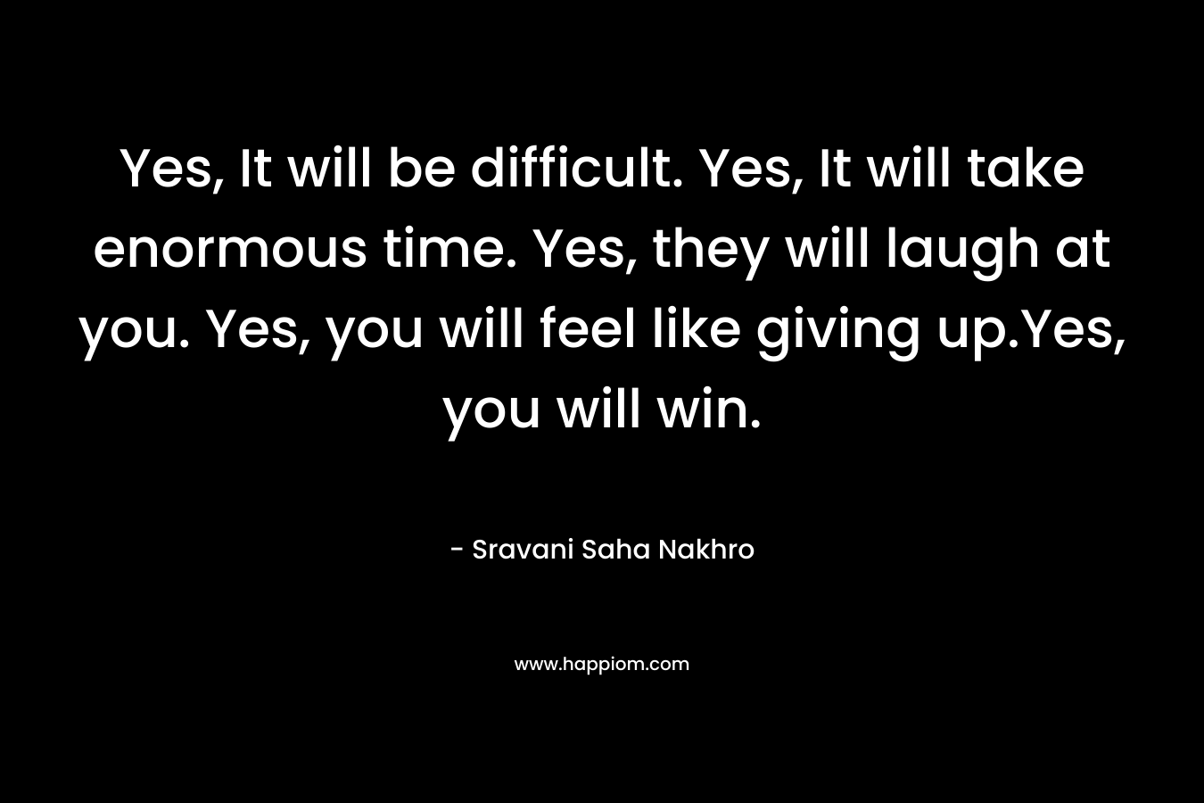 Yes, It will be difficult. Yes, It will take enormous time. Yes, they will laugh at you. Yes, you will feel like giving up.Yes, you will win.