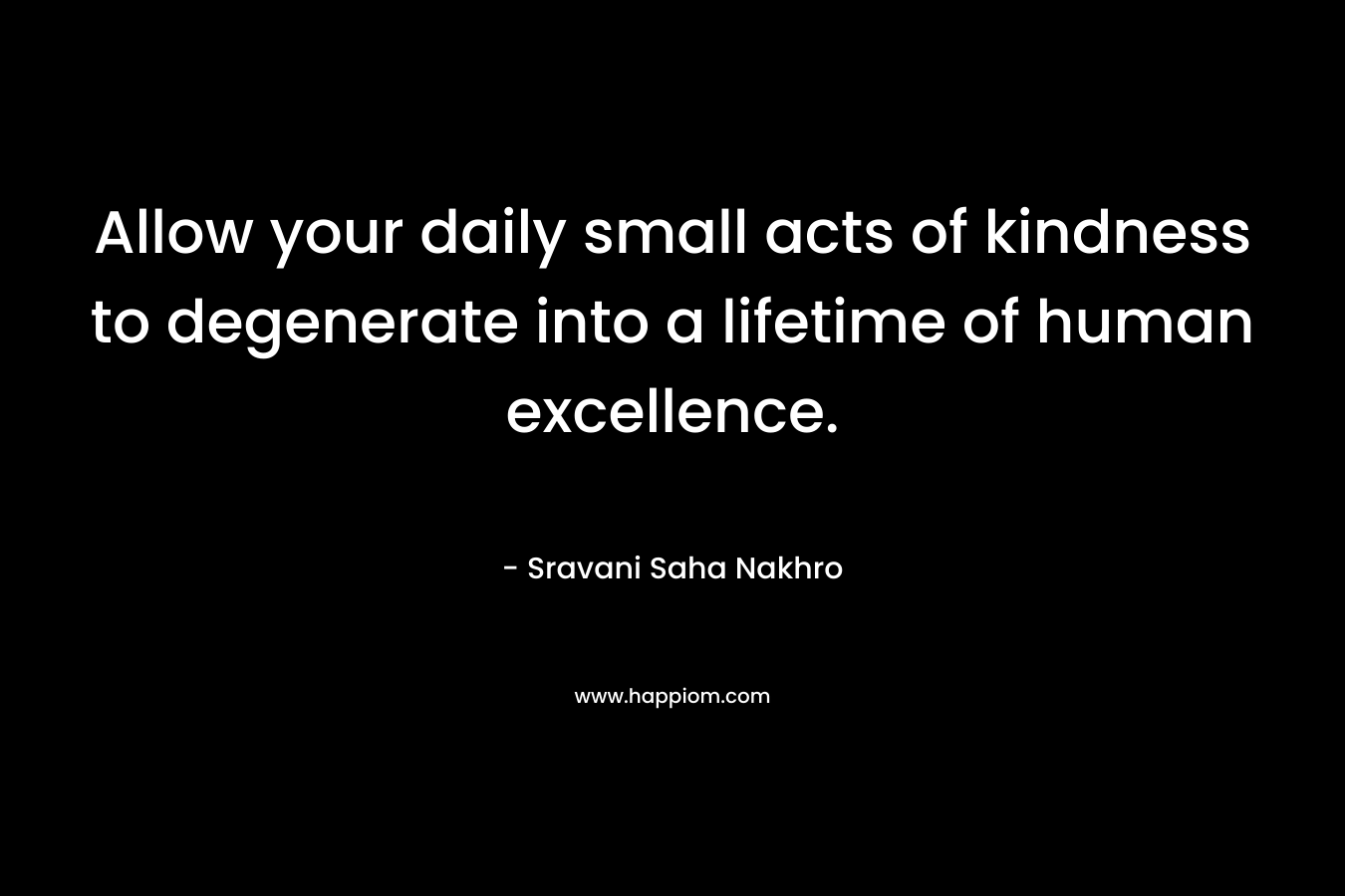 Allow your daily small acts of kindness to degenerate into a lifetime of human excellence.