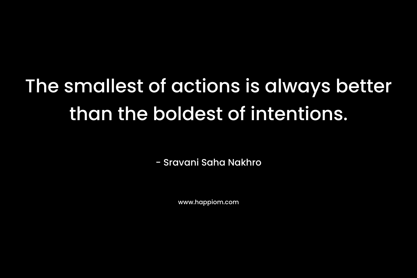 The smallest of actions is always better than the boldest of intentions. – Sravani Saha Nakhro