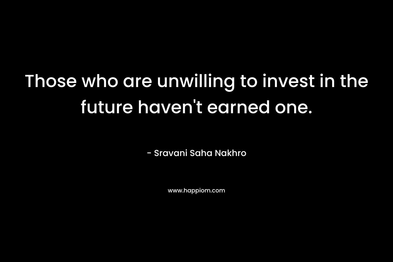 Those who are unwilling to invest in the future haven’t earned one. – Sravani Saha Nakhro