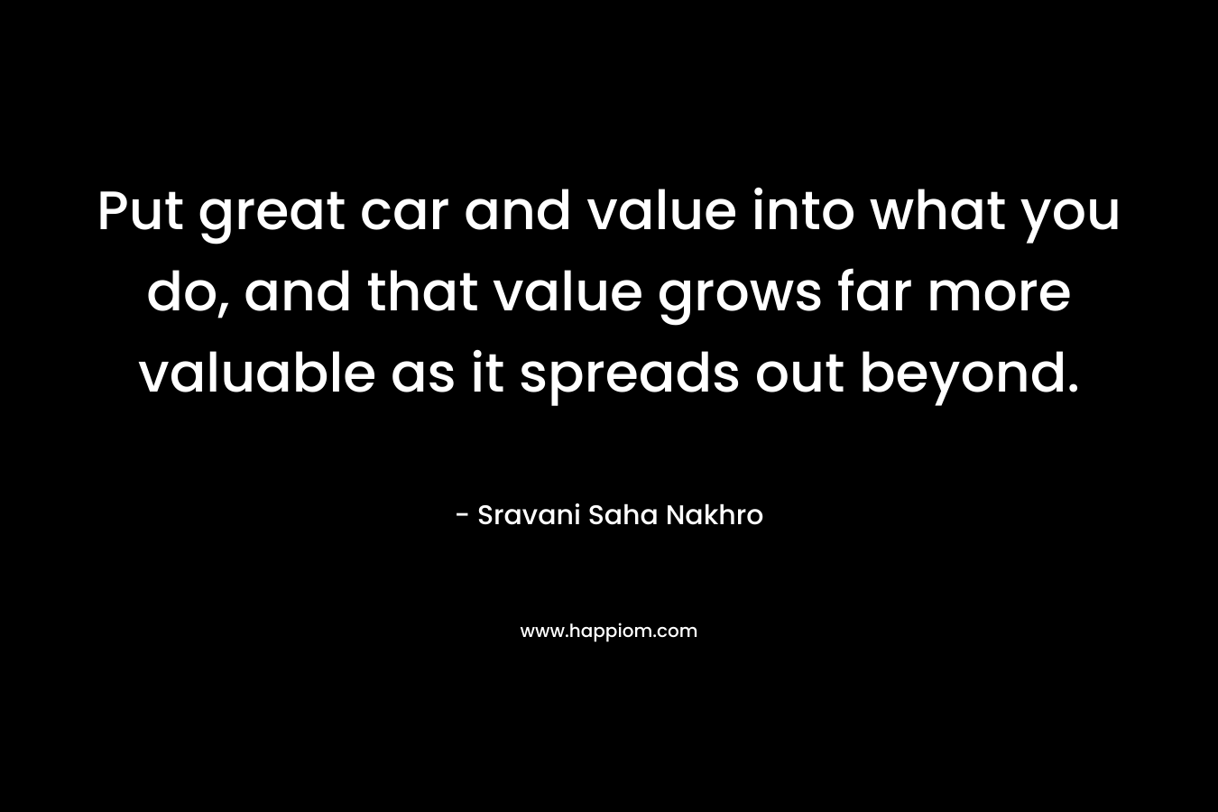 Put great car and value into what you do, and that value grows far more valuable as it spreads out beyond. – Sravani Saha Nakhro