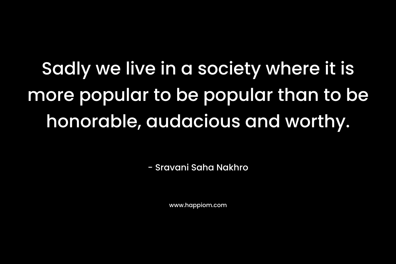 Sadly we live in a society where it is more popular to be popular than to be honorable, audacious and worthy.