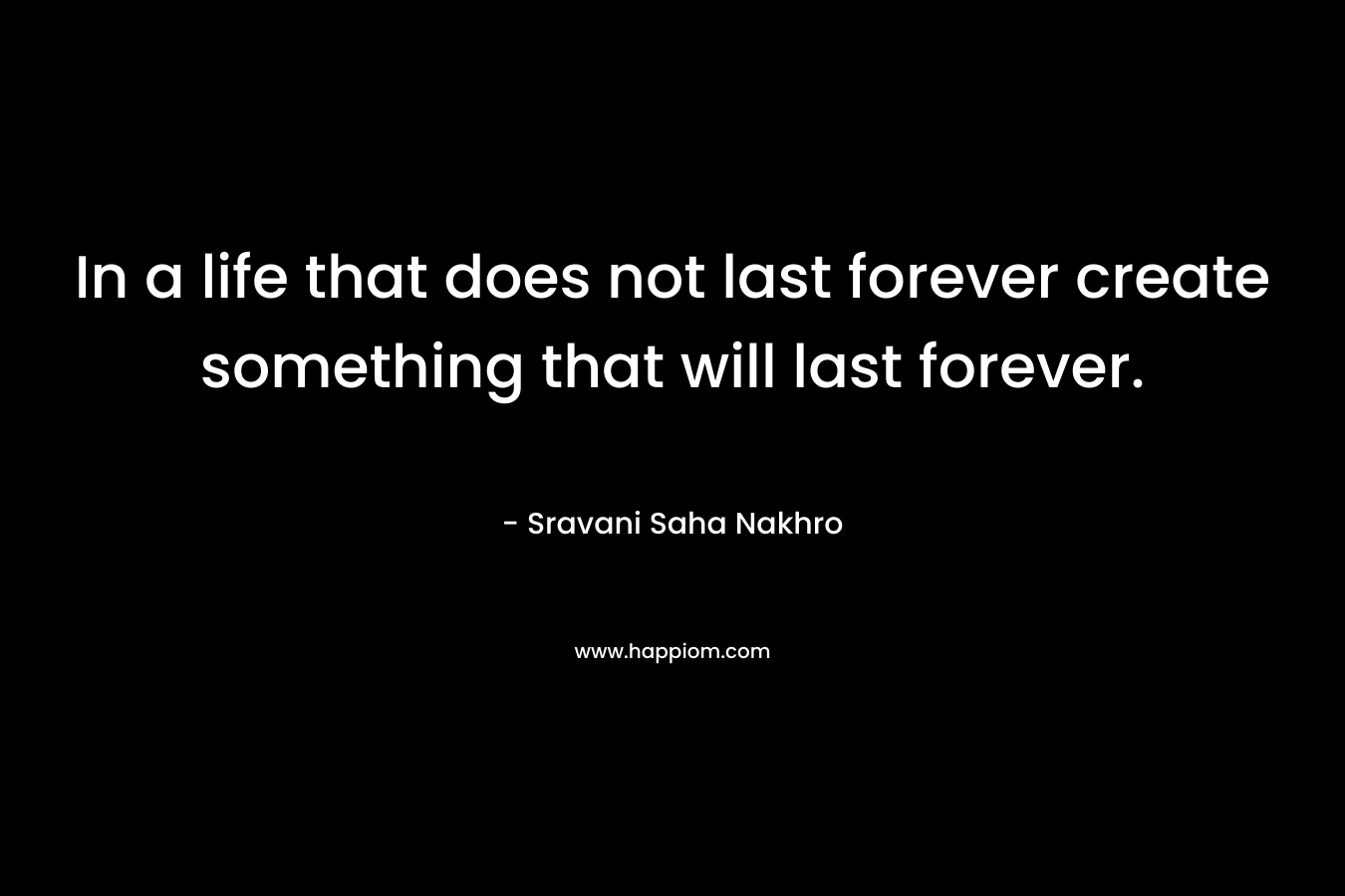 In a life that does not last forever create something that will last forever.