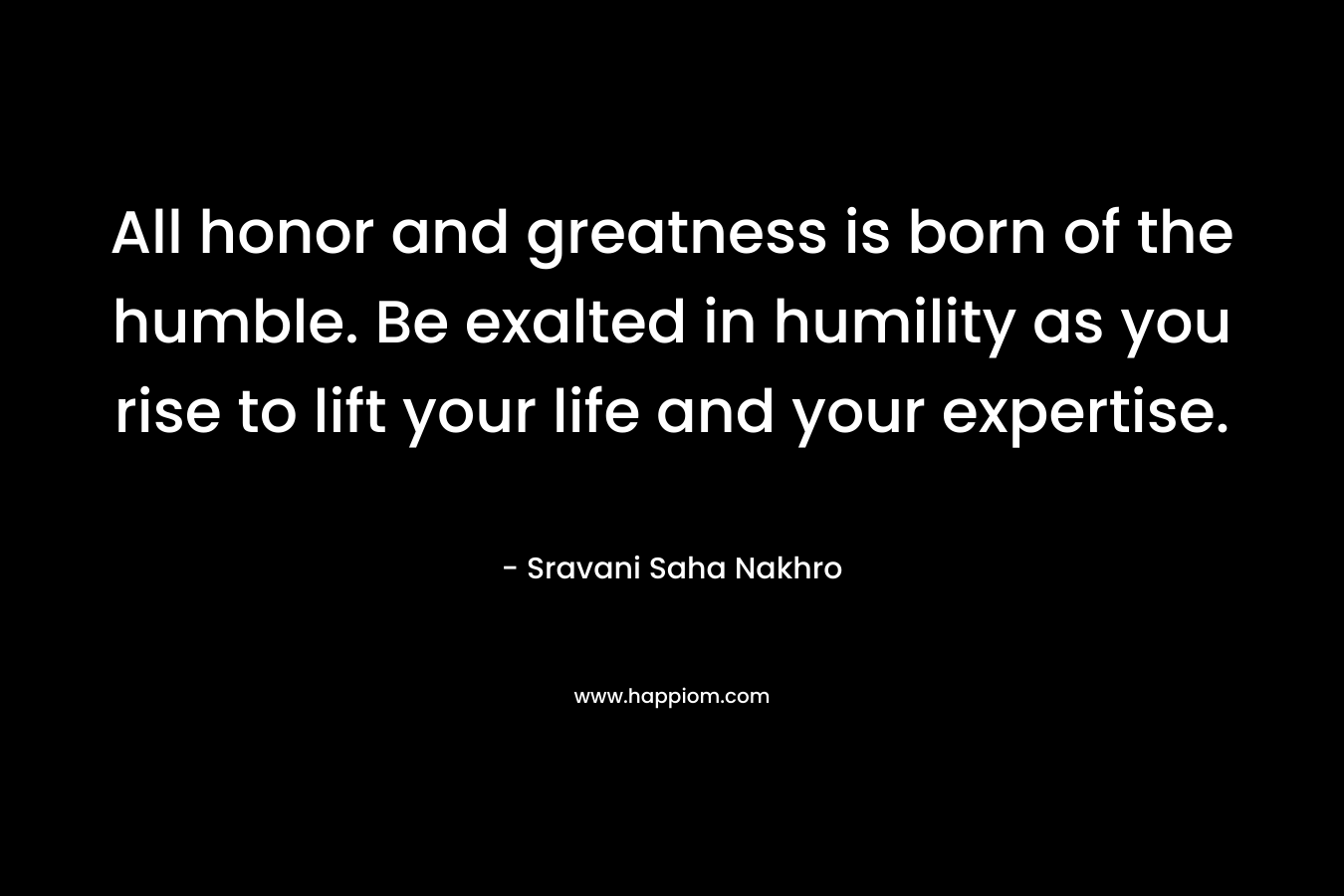 All honor and greatness is born of the humble. Be exalted in humility as you rise to lift your life and your expertise. – Sravani Saha Nakhro