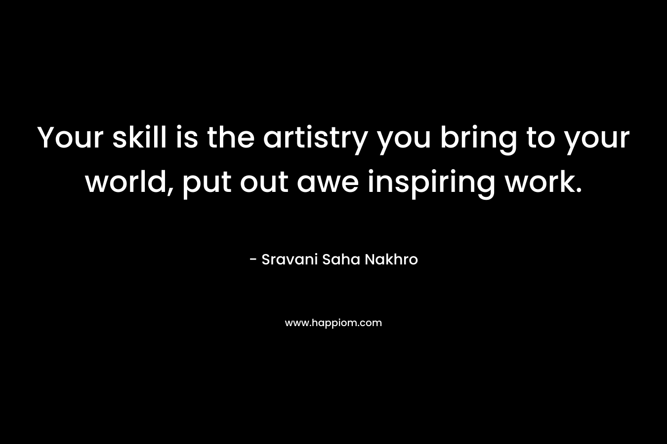 Your skill is the artistry you bring to your world, put out awe inspiring work. – Sravani Saha Nakhro