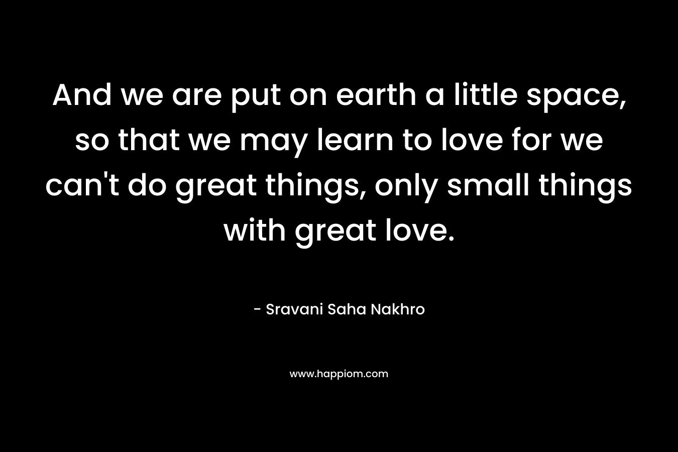 And we are put on earth a little space, so that we may learn to love for we can't do great things, only small things with great love.