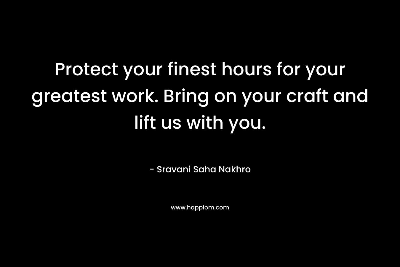 Protect your finest hours for your greatest work. Bring on your craft and lift us with you.