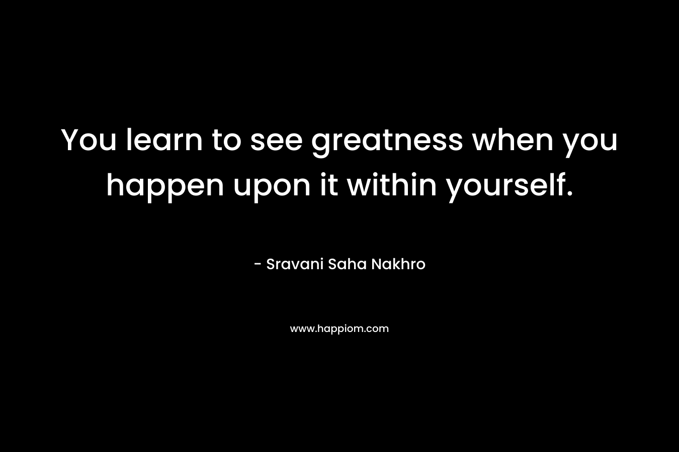 You learn to see greatness when you happen upon it within yourself.