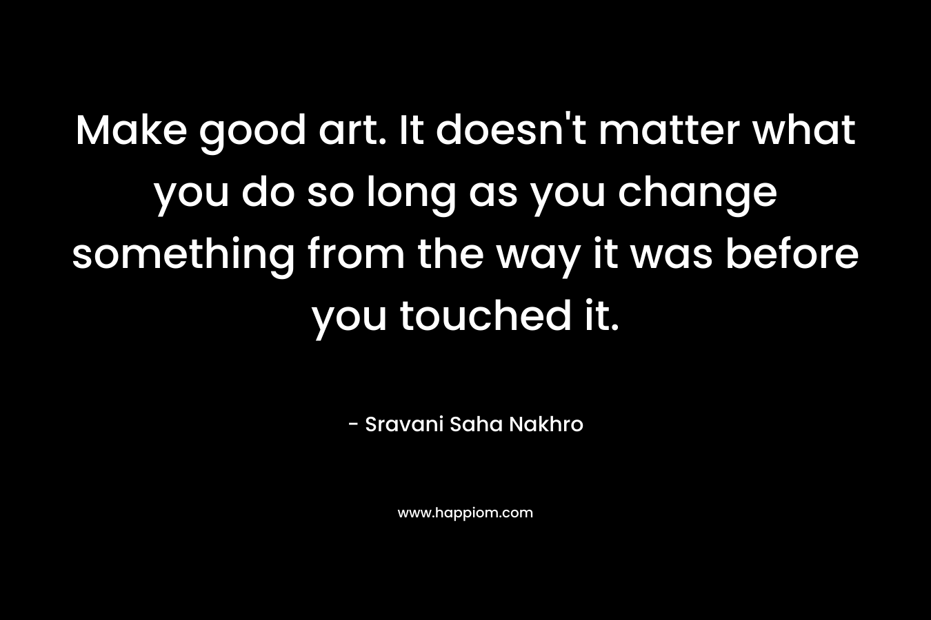 Make good art. It doesn't matter what you do so long as you change something from the way it was before you touched it.